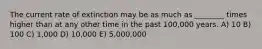 The current rate of extinction may be as much as ________ times higher than at any other time in the past 100,000 years. A) 10 B) 100 C) 1,000 D) 10,000 E) 5,000,000