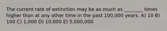 The current rate of extinction may be as much as ________ times higher than at any other time in the past 100,000 years. A) 10 B) 100 C) 1,000 D) 10,000 E) 5,000,000