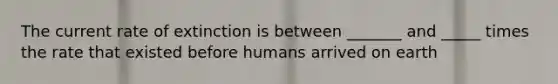 The current rate of extinction is between _______ and _____ times the rate that existed before humans arrived on earth