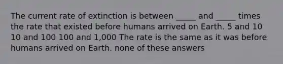 The current rate of extinction is between _____ and _____ times the rate that existed before humans arrived on Earth. 5 and 10 10 and 100 100 and 1,000 The rate is the same as it was before humans arrived on Earth. none of these answers