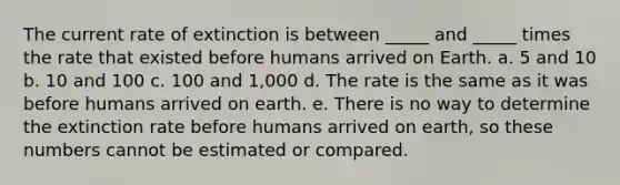 The current rate of extinction is between _____ and _____ times the rate that existed before humans arrived on Earth. a. 5 and 10 b. 10 and 100 c. 100 and 1,000 d. The rate is the same as it was before humans arrived on earth. e. There is no way to determine the extinction rate before humans arrived on earth, so these numbers cannot be estimated or compared.