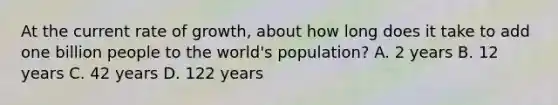 At the current rate of growth, about how long does it take to add one billion people to the world's population? A. 2 years B. 12 years C. 42 years D. 122 years