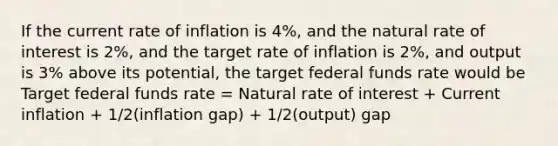 If the current rate of inflation is 4%, and the natural rate of interest is 2%, and the target rate of inflation is 2%, and output is 3% above its potential, the target federal funds rate would be Target federal funds rate = Natural rate of interest + Current inflation + 1/2(inflation gap) + 1/2(output) gap