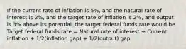 If the current rate of inflation is 5%, and the natural rate of interest is 2%, and the target rate of inflation is 2%, and output is 3% above its potential, the target federal funds rate would be Target federal funds rate = Natural rate of interest + Current inflation + 1/2(inflation gap) + 1/2(output) gap