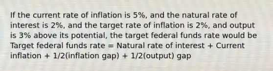 If the current rate of inflation is 5%, and the natural rate of interest is 2%, and the target rate of inflation is 2%, and output is 3% above its potential, the target federal funds rate would be Target federal funds rate = Natural rate of interest + Current inflation + 1/2(inflation gap) + 1/2(output) gap