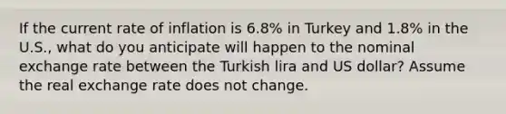 If the current rate of inflation is 6.8% in Turkey and 1.8% in the U.S., what do you anticipate will happen to the nominal exchange rate between the Turkish lira and US dollar? Assume the real exchange rate does not change.