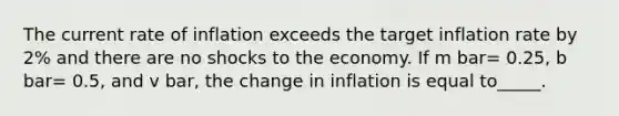 The current rate of inflation exceeds the target inflation rate by 2% and there are no shocks to the economy. If m bar= 0.25, b bar= 0.5, and v bar, the change in inflation is equal to_____.