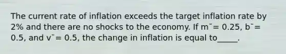 The current rate of inflation exceeds the target inflation rate by 2% and there are no shocks to the economy. If m¯= 0.25, b¯= 0.5, and v¯= 0.5, the change in inflation is equal to_____.