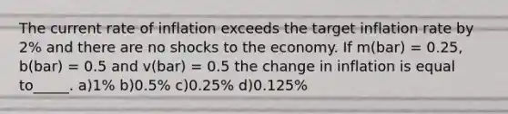 The current rate of inflation exceeds the target inflation rate by 2% and there are no shocks to the economy. If m(bar) = 0.25, b(bar) = 0.5 and v(bar) = 0.5 the change in inflation is equal to_____. a)1% b)0.5% c)0.25% d)0.125%