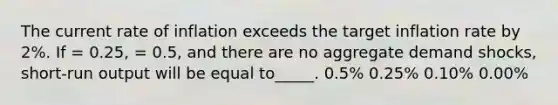 The current rate of inflation exceeds the target inflation rate by 2%. If = 0.25, = 0.5, and there are no aggregate demand shocks, short-run output will be equal to_____. 0.5% 0.25% 0.10% 0.00%