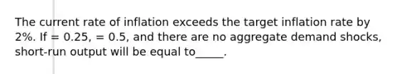 The current rate of inflation exceeds the target inflation rate by 2%. If = 0.25, = 0.5, and there are no aggregate demand shocks, short-run output will be equal to_____.