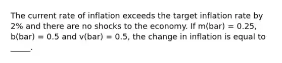 The current rate of inflation exceeds the target inflation rate by 2% and there are no shocks to the economy. If m(bar) = 0.25, b(bar) = 0.5 and v(bar) = 0.5, the change in inflation is equal to _____.