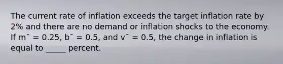 The current rate of inflation exceeds the target inflation rate by 2% and there are no demand or inflation shocks to the economy. If m¯ = 0.25, b¯ = 0.5, and v¯ = 0.5, the change in inflation is equal to _____ percent.