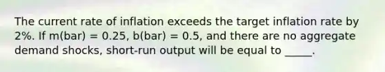 The current rate of inflation exceeds the target inflation rate by 2%. If m(bar) = 0.25, b(bar) = 0.5, and there are no aggregate demand shocks, short-run output will be equal to _____.