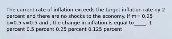 The current rate of inflation exceeds the target inflation rate by 2 percent and there are no shocks to the economy. If m= 0.25 b=0.5 v=0.5 and , the change in inflation is equal to_____. 1 percent 0.5 percent 0.25 percent 0.125 percent