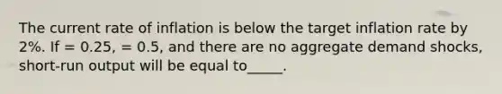 The current rate of inflation is below the target inflation rate by 2%. If = 0.25, = 0.5, and there are no aggregate demand shocks, short-run output will be equal to_____.