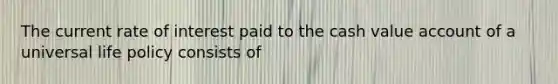 The current rate of interest paid to the cash value account of a universal life policy consists of