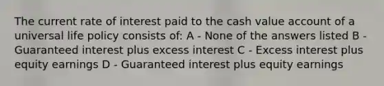 The current rate of interest paid to the cash value account of a universal life policy consists of: A - None of the answers listed B - Guaranteed interest plus excess interest C - Excess interest plus equity earnings D - Guaranteed interest plus equity earnings