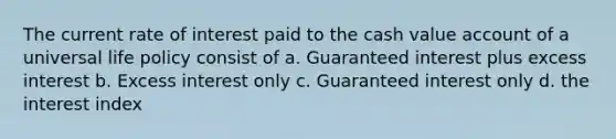 The current rate of interest paid to the cash value account of a universal life policy consist of a. Guaranteed interest plus excess interest b. Excess interest only c. Guaranteed interest only d. the interest index