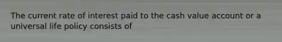 The current rate of interest paid to the cash value account or a universal life policy consists of