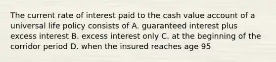 The current rate of interest paid to the cash value account of a universal life policy consists of A. guaranteed interest plus excess interest B. excess interest only C. at the beginning of the corridor period D. when the insured reaches age 95