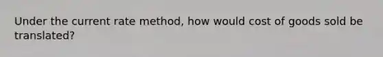 Under the current rate method, how would cost of goods sold be translated?