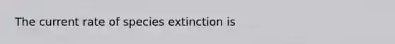 The current rate of species extinction is