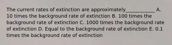 The current rates of extinction are approximately____________ A. 10 times the background rate of extinction B. 100 times the background rate of extinction C. 1000 times the background rate of extinction D. Equal to the background rate of extinction E. 0.1 times the background rate of extinction