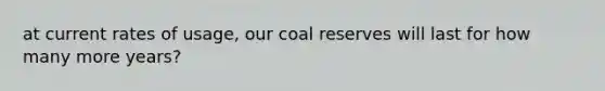 at current rates of usage, our coal reserves will last for how many more years?