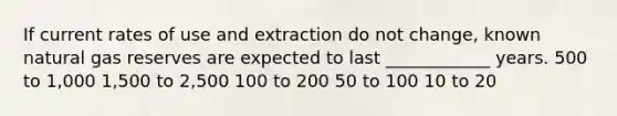 If current rates of use and extraction do not change, known natural gas reserves are expected to last ____________ years. 500 to 1,000 1,500 to 2,500 100 to 200 50 to 100 10 to 20