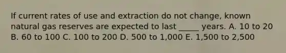 If current rates of use and extraction do not change, known natural gas reserves are expected to last _____ years. A. 10 to 20 B. 60 to 100 C. 100 to 200 D. 500 to 1,000 E. 1,500 to 2,500