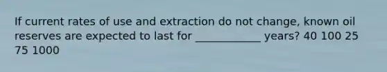 If current rates of use and extraction do not change, known oil reserves are expected to last for ____________ years? 40 100 25 75 1000