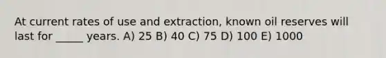 At current rates of use and extraction, known oil reserves will last for _____ years. A) 25 B) 40 C) 75 D) 100 E) 1000