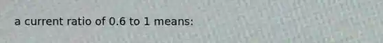 a current ratio of 0.6 to 1 means: