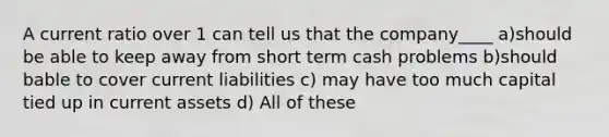 A current ratio over 1 can tell us that the company____ a)should be able to keep away from short term cash problems b)should bable to cover current liabilities c) may have too much capital tied up in current assets d) All of these