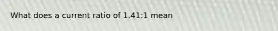 What does a current ratio of 1.41:1 mean