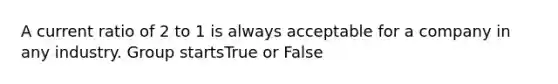 A current ratio of 2 to 1 is always acceptable for a company in any industry. Group startsTrue or False