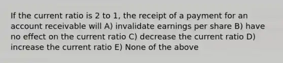 If the current ratio is 2 to 1, the receipt of a payment for an account receivable will A) invalidate earnings per share B) have no effect on the current ratio C) decrease the current ratio D) increase the current ratio E) None of the above