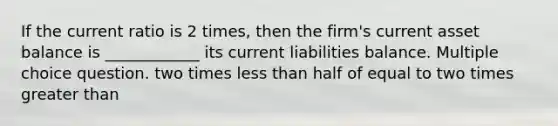 If the current ratio is 2 times, then the firm's current asset balance is ____________ its current liabilities balance. Multiple choice question. two times less than half of equal to two times greater than