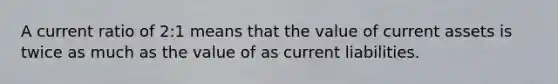 A current ratio of 2:1 means that the value of current assets is twice as much as the value of as current liabilities.