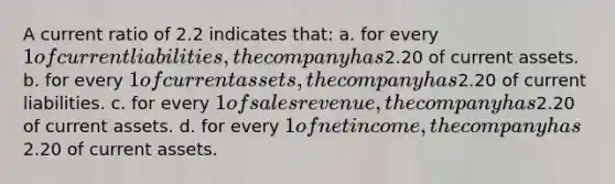 A current ratio of 2.2 indicates that: a. for every 1 of current liabilities, the company has2.20 of current assets. b. for every 1 of current assets, the company has2.20 of current liabilities. c. for every 1 of sales revenue, the company has2.20 of current assets. d. for every 1 of net income, the company has2.20 of current assets.