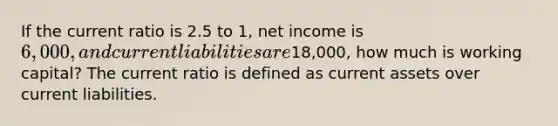 If the current ratio is 2.5 to 1, net income is 6,000, and current liabilities are18,000, how much is working capital? The current ratio is defined as current assets over current liabilities.