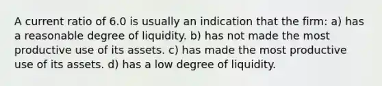 A current ratio of 6.0 is usually an indication that the firm: a) has a reasonable degree of liquidity. b) has not made the most productive use of its assets. c) has made the most productive use of its assets. d) has a low degree of liquidity.