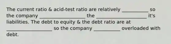 The current ratio & acid-test ratio are relatively ___________ so the company ___________________ the _____________________ it's liabilities. The debt to equity & the debt ratio are at ___________________ so the company ___________ overloaded with debt.