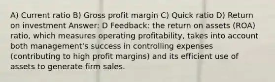 A) Current ratio B) <a href='https://www.questionai.com/knowledge/klIB6Lsdwh-gross-profit' class='anchor-knowledge'>gross profit</a> margin C) Quick ratio D) Return on investment Answer: D Feedback: the return on assets (ROA) ratio, which measures operating profitability, takes into account both management's success in controlling expenses (contributing to high profit margins) and its efficient use of assets to generate firm sales.