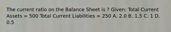 The current ratio on the Balance Sheet is ? Given: Total Current Assets = 500 Total Current Liabilities = 250 A. 2.0 B. 1.5 C. 1 D. 0.5