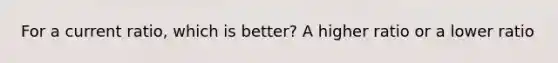 For a current ratio, which is better? A higher ratio or a lower ratio