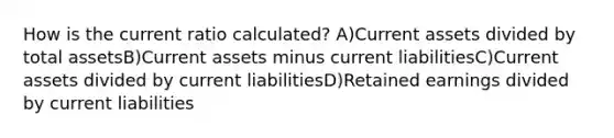 How is the current ratio calculated? A)Current assets divided by total assetsB)Current assets minus current liabilitiesC)Current assets divided by current liabilitiesD)Retained earnings divided by current liabilities