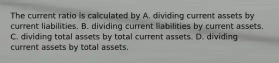 The current ratio is calculated by A. dividing current assets by current liabilities. B. dividing current liabilities by current assets. C. dividing total assets by total current assets. D. dividing current assets by total assets.