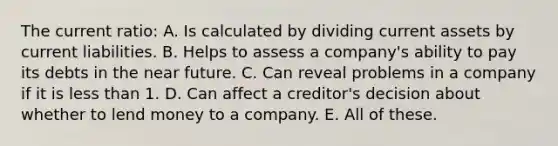 The current ratio: A. Is calculated by dividing current assets by current liabilities. B. Helps to assess a company's ability to pay its debts in <a href='https://www.questionai.com/knowledge/k3kaQH73w3-the-near-future' class='anchor-knowledge'>the near future</a>. C. Can reveal problems in a company if it is <a href='https://www.questionai.com/knowledge/k7BtlYpAMX-less-than' class='anchor-knowledge'>less than</a> 1. D. Can affect a creditor's decision about whether to lend money to a company. E. All of these.